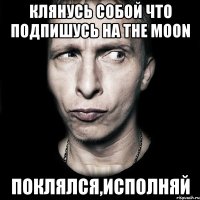 клянусь собой что подпишусь на the moon поклялся,исполняй