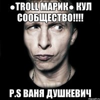 ●Troll Марик● кул сообщество!!!! P.S Ваня Душкевич