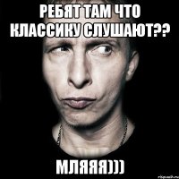 ребят там что классику слушают?? МЛЯЯЯ)))