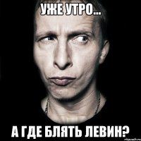 уже утро... а где блять Левин?