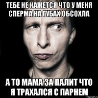 тебе не кажется что у меня сперма на губах обсохла а то мама за палит что я трахался с парнем