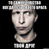 то самое чувство когда Гузь твоего врага твой друг