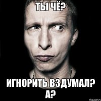 Ты чё? Игнорить вздумал? А?