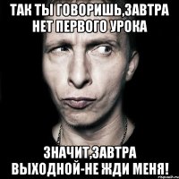 так ты говоришь,завтра нет первого урока значит,завтра выходной-не жди меня!