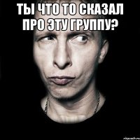 Ты что то сказал про эту группу? 