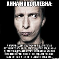 Анна Николаевна: Я научу вас делать так, но вы делайте так, потому что я так не делаю, а я делаю так, как вы делайте но делайте по другому,потому что так, хотя так неправельно но вы делайте так, но не так а вот так, и так, но не делайте так, а так...