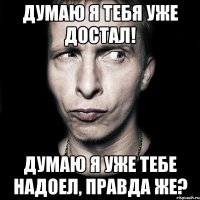 Думаю я тебя уже достал! Думаю я уже тебе надоел, правда же?