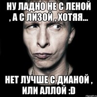 НУ ЛАДНО НЕ С ЛЕНОЙ , А С ЛИЗОЙ , ХОТЯЯ... НЕТ ЛУЧШЕ С ДИАНОЙ , ИЛИ АЛЛОЙ :D