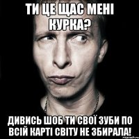 ти це щас мені курка? дивись шоб ти свої зуби по всій карті світу не збирала!