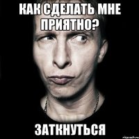 Как сделать мне приятно? Заткнуться