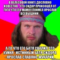 В Велесовой книге дословно известно , что Сидор произошёл от того что его мамку поимел Ярослав всевышний . А то что его батя свалил это хуйня . Истинный батя Сидора - Ярослав Славяно-Жукарий .