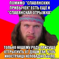 помимо "славянских привычек" есть ещё и "славянская отрыжка" только нашему роду присуще отгрыгнуть от души так, чтоб иностранцу неповадно было