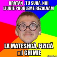 Bratan , tu sună, noi liubîe probleme rezolvăm la mateshcă, fizică și chimie