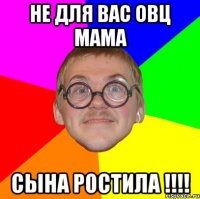 не для вас овц мама сына ростила !!!!