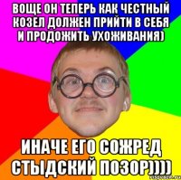 воще он теперь как честный козел должен прийти в себя и продожить ухоживания) иначе его сожред стыдский позор))))