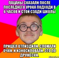 Пацаны сказали после последнего урока подходи в 6 часов и стой сзади школы Пришел отпиздили, сломали очки, и износиловали. это по дружески.