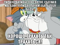 Пиризервативы это святое. Сбегай в магазин купи две пачки! Ебать тебя буду! ХОРОШО.ТРАХАТЬ ТАК ТРАХАТЬСЯ!