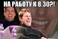 На работу к 8:30?! 