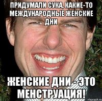 Придумали сука, какие-то международные женские дни женские дни - это менструация!