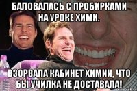 Баловалась с пробирками на уроке хими. Взорвала кабинет химии, что бы училка не доставала!