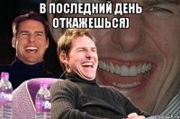 В последний день откажешься) 