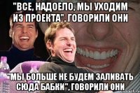 "Все, надоело, мы уходим из проекта", говорили они "Мы больше не будем заливать сюда бабки", говорили они