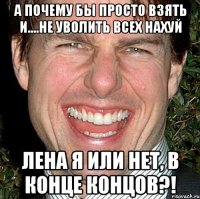 А почему бы просто взять и....не уволить всех нахуй Лена я или нет, в конце концов?!