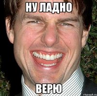 ну ладно верю