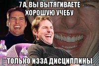 7 А, вы вытягиваете хорошую учебу только изза дисциплины