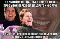 То чувству когда тебе Пишут в лс с просьбой Перехода на другой форум И ты после прочитанного С удовольствием шлешь В большое отверстия