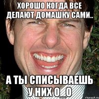 Хорошо когда все делают домашку сами.. А ты списываешь у них O_O