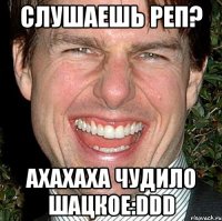 Слушаешь реп? Ахахаха Чудило Шацкое:DDD