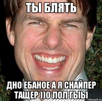 Ты блять Дно ебаное а я снайпер тащер ))0 лол гыы