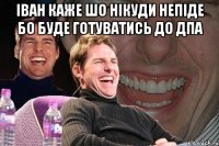 іван каже шо нікуди непіде бо буде готуватись до дпа 