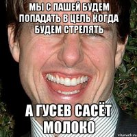 мы с пашей будем попадать в цель когда будем стрелять а гусев сасёт молоко