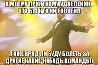 К моему приятному удивлению, что бы кто ни говорил я уже вряд ли буду болеть за другие какие-нибудь команды)