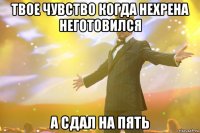 Твое чувство когда нехрена неготовился А сдал на пять