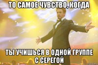 То самое чувство, когда Ты учишься в одной группе с Серегой