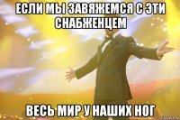 Если мы завяжемся с эти снабженцем Весь мир у наших ног