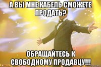 А вы мне кабель сможете продать? ОБРАЩАЙТЕСЬ К СВОБОДНОМУ ПРОДАВЦУ!!!