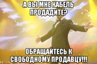 А вы мне кабель продадите? ОБРАЩАЙТЕСЬ К СВОБОДНОМУ ПРОДАВЦУ!!!