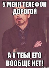У меня телефон дорогой А у тебя его вообще нет!
