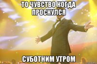 то чувство когда проснулся суботним утром