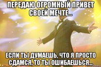 передаю огромный привет своей мечте... если ты думаешь, что я просто сдамся, то ты ошибаешься...