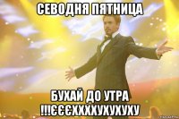 севодня пятница бухай до утра !!!єєєххххухухуху