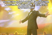 то чувство когда у друзей из Казахстана и России 2 и 4 часа ночи, а у тебя 23.00 прошлого дня 