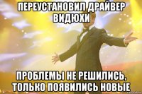 Переустановил драйвер видюхи Проблемы не решились, только появились новые