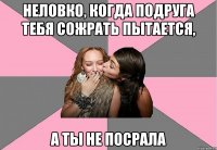 Неловко, когда подруга тебя сожрать пытается, а ты не посрала