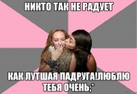 НИКТО ТАК НЕ РАДУЕТ КАК ЛУТШАЯ ПАДРУГА!ЛЮБЛЮ ТЕБЯ ОЧЕНЬ;*