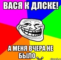 вася к длске! а меня вчера не было ._.